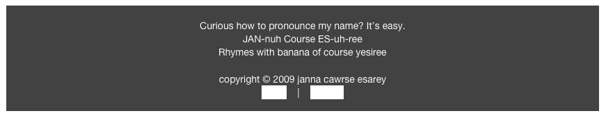 
Curious how to pronounce my name? It’s easy. 
JAN-nuh Course ES-uh-ree
Rhymes with banana of course yesiree

copyright © 2009 janna cawrse esarey
home    |    contact
